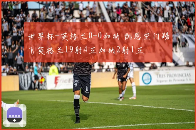 世界杯-英格兰0-0加纳 凯恩空门踢飞英格兰19射4正加纳2射1正