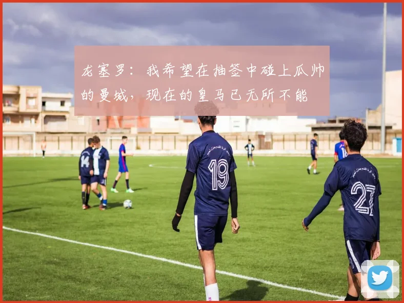 龙塞罗：我希望在抽签中碰上瓜帅的曼城，现在的皇马已无所不能